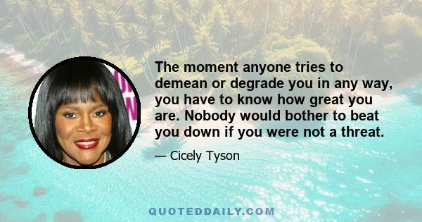 The moment anyone tries to demean or degrade you in any way, you have to know how great you are. Nobody would bother to beat you down if you were not a threat.