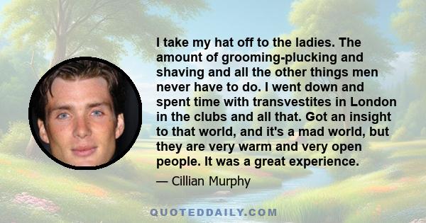 I take my hat off to the ladies. The amount of grooming-plucking and shaving and all the other things men never have to do. I went down and spent time with transvestites in London in the clubs and all that. Got an