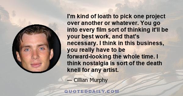 I'm kind of loath to pick one project over another or whatever. You go into every film sort of thinking it'll be your best work, and that's necessary. I think in this business, you really have to be forward-looking the