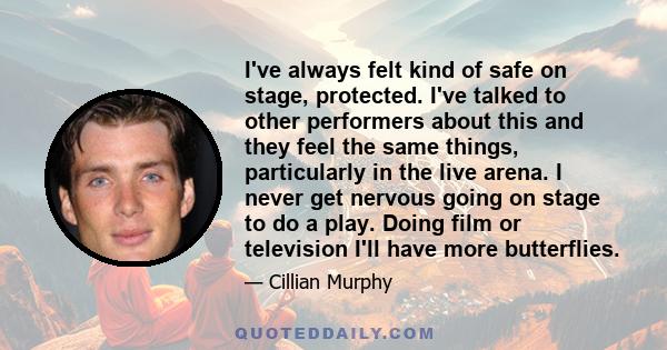 I've always felt kind of safe on stage, protected. I've talked to other performers about this and they feel the same things, particularly in the live arena. I never get nervous going on stage to do a play. Doing film or 