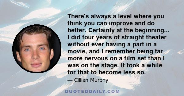 There's always a level where you think you can improve and do better. Certainly at the beginning... I did four years of straight theater without ever having a part in a movie, and I remember being far more nervous on a