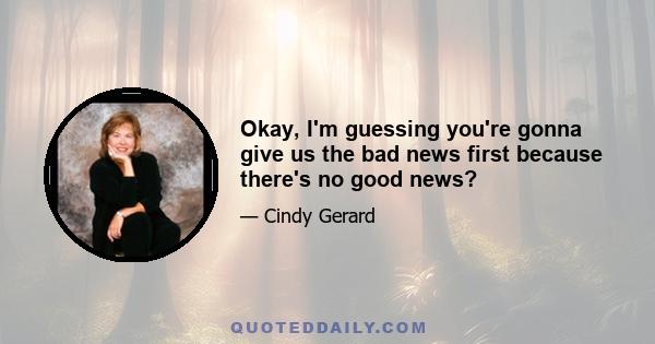 Okay, I'm guessing you're gonna give us the bad news first because there's no good news?