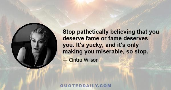 Stop pathetically believing that you deserve fame or fame deserves you. It's yucky, and it's only making you miserable, so stop.