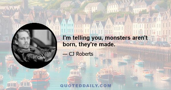 I'm telling you, monsters aren't born, they're made.