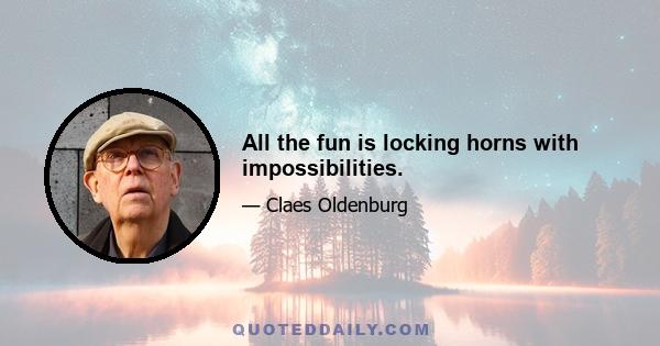 All the fun is locking horns with impossibilities.