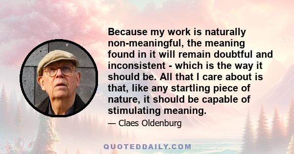 Because my work is naturally non-meaningful, the meaning found in it will remain doubtful and inconsistent - which is the way it should be. All that I care about is that, like any startling piece of nature, it should be 