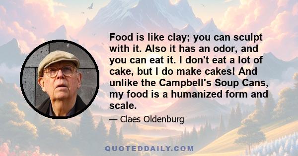 Food is like clay; you can sculpt with it. Also it has an odor, and you can eat it. I don't eat a lot of cake, but I do make cakes! And unlike the Campbell's Soup Cans, my food is a humanized form and scale.