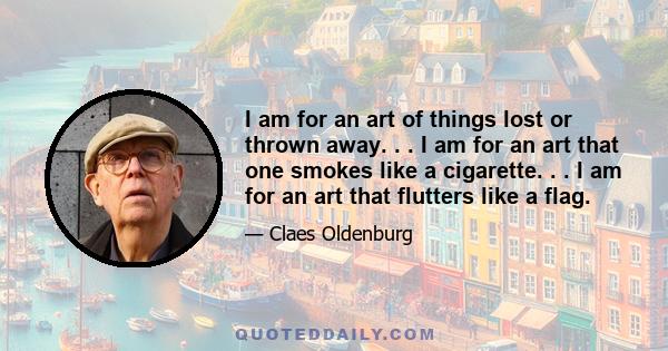 I am for an art of things lost or thrown away. . . I am for an art that one smokes like a cigarette. . . I am for an art that flutters like a flag.