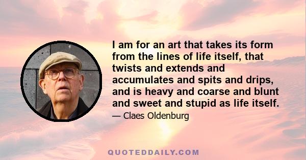 I am for an art that takes its form from the lines of life itself, that twists and extends and accumulates and spits and drips, and is heavy and coarse and blunt and sweet and stupid as life itself.