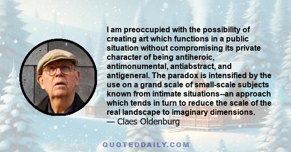 I am preoccupied with the possibility of creating art which functions in a public situation without compromising its private character of being antiheroic, antimonumental, antiabstract, and antigeneral. The paradox is