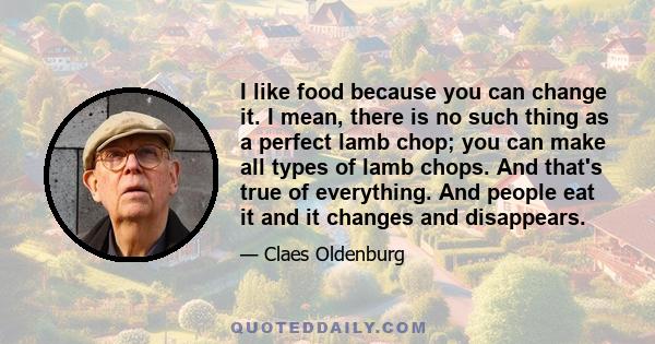 I like food because you can change it. I mean, there is no such thing as a perfect lamb chop; you can make all types of lamb chops. And that's true of everything. And people eat it and it changes and disappears.