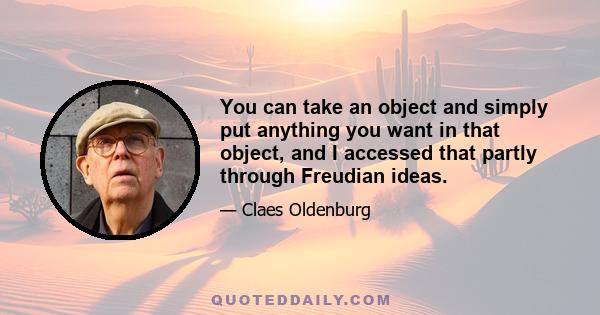 You can take an object and simply put anything you want in that object, and I accessed that partly through Freudian ideas.