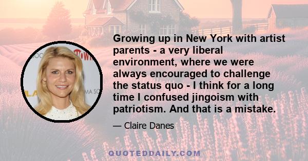 Growing up in New York with artist parents - a very liberal environment, where we were always encouraged to challenge the status quo - I think for a long time I confused jingoism with patriotism. And that is a mistake.