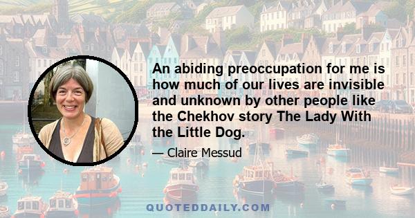 An abiding preoccupation for me is how much of our lives are invisible and unknown by other people like the Chekhov story The Lady With the Little Dog.