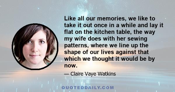 Like all our memories, we like to take it out once in a while and lay it flat on the kitchen table, the way my wife does with her sewing patterns, where we line up the shape of our lives against that which we thought it 