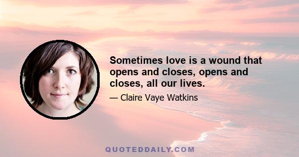 Sometimes love is a wound that opens and closes, opens and closes, all our lives.