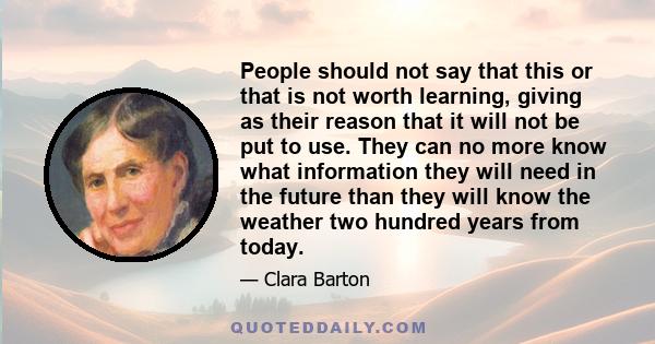 People should not say that this or that is not worth learning, giving as their reason that it will not be put to use. They can no more know what information they will need in the future than they will know the weather