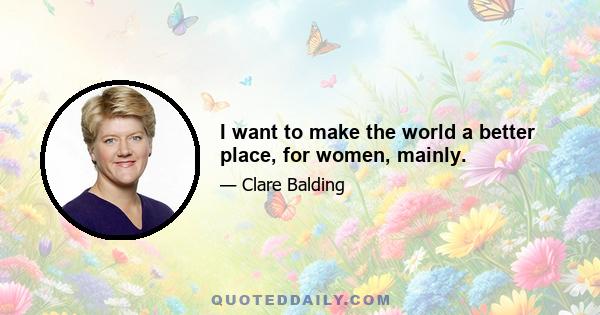 I want to make the world a better place, for women, mainly.