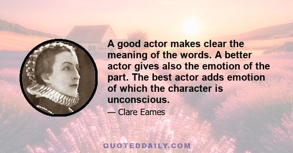 A good actor makes clear the meaning of the words. A better actor gives also the emotion of the part. The best actor adds emotion of which the character is unconscious.