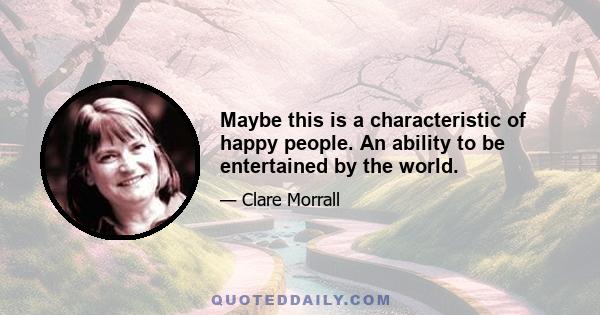 Maybe this is a characteristic of happy people. An ability to be entertained by the world.