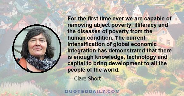 For the first time ever we are capable of removing abject poverty, illiteracy and the diseases of poverty from the human condition. The current intensification of global economic integration has demonstrated that there