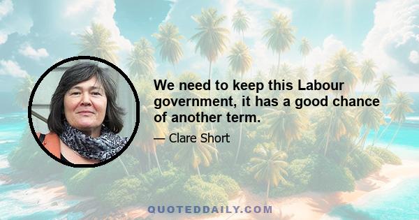 We need to keep this Labour government, it has a good chance of another term.