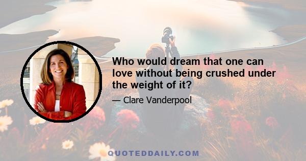 Who would dream that one can love without being crushed under the weight of it?