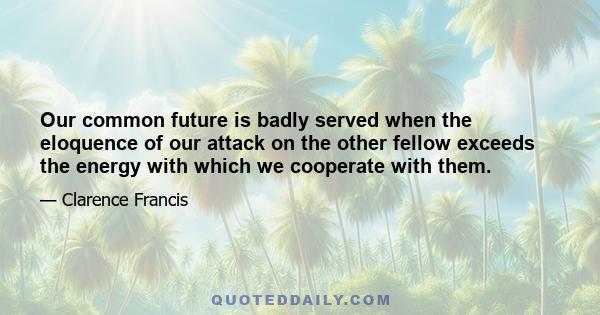 Our common future is badly served when the eloquence of our attack on the other fellow exceeds the energy with which we cooperate with them.