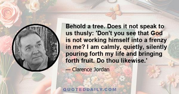 Behold a tree. Does it not speak to us thusly: 'Don't you see that God is not working himself into a frenzy in me? I am calmly, quietly, silently pouring forth my life and bringing forth fruit. Do thou likewise.'