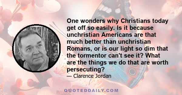 One wonders why Christians today get off so easily. Is it because unchristian Americans are that much better than unchristian Romans, or is our light so dim that the tormentor can't see it? What are the things we do