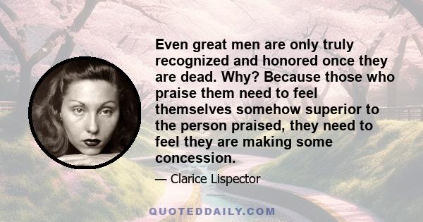 Even great men are only truly recognized and honored once they are dead. Why? Because those who praise them need to feel themselves somehow superior to the person praised, they need to feel they are making some