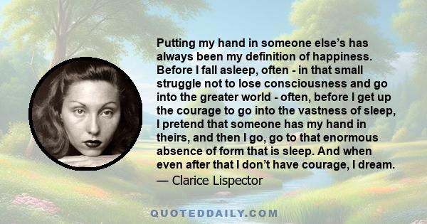 Putting my hand in someone else’s has always been my definition of happiness. Before I fall asleep, often - in that small struggle not to lose consciousness and go into the greater world - often, before I get up the