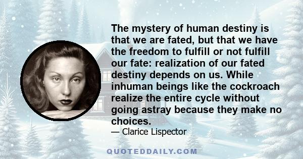 The mystery of human destiny is that we are fated, but that we have the freedom to fulfill or not fulfill our fate: realization of our fated destiny depends on us. While inhuman beings like the cockroach realize the