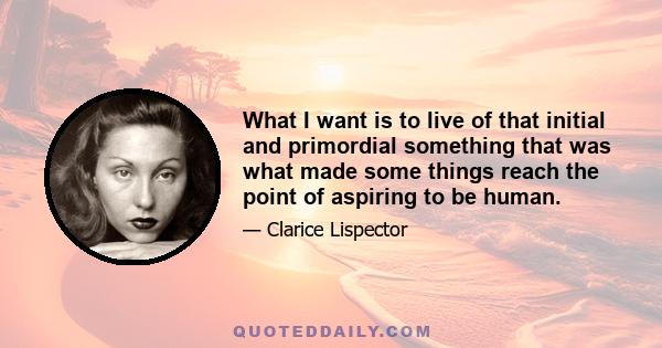 What I want is to live of that initial and primordial something that was what made some things reach the point of aspiring to be human.