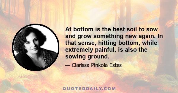 At bottom is the best soil to sow and grow something new again. In that sense, hitting bottom, while extremely painful, is also the sowing ground.