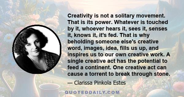 Creativity is not a solitary movement. That is its power. Whatever is touched by it, whoever hears it, sees it, senses it, knows it, it's fed. That is why beholding someone else's creative word, images, idea, fills us