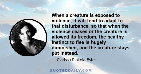 When a creature is exposed to violence, it will tend to adapt to that disturbance, so that when the violence ceases or the creature is allowed its freedom, the healthy instinct to flee is hugely diminished, and the