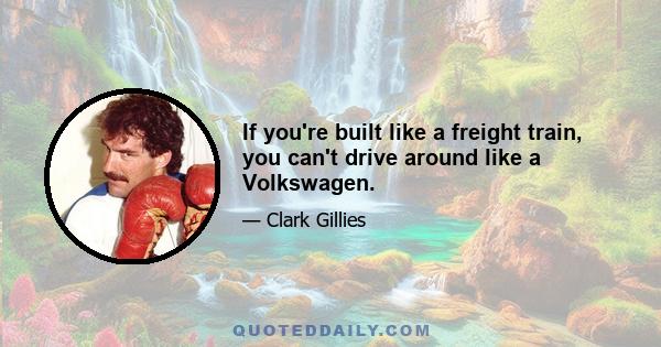 If you're built like a freight train, you can't drive around like a Volkswagen.