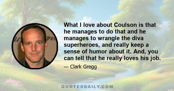 What I love about Coulson is that he manages to do that and he manages to wrangle the diva superheroes, and really keep a sense of humor about it. And, you can tell that he really loves his job.