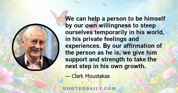 We can help a person to be himself by our own willingness to steep ourselves temporarily in his world, in his private feelings and experiences. By our affirmation of the person as he is, we give him support and strength 