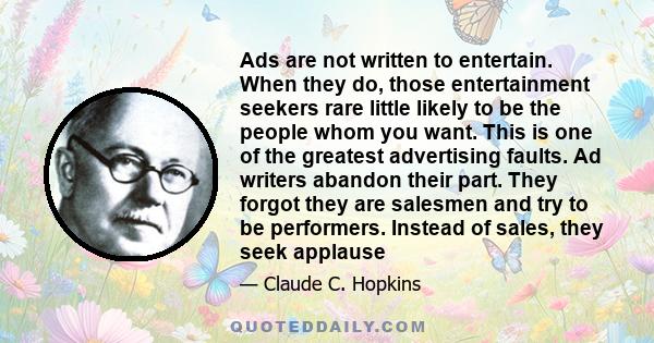 Ads are not written to entertain. When they do, those entertainment seekers rare little likely to be the people whom you want. This is one of the greatest advertising faults. Ad writers abandon their part. They forgot