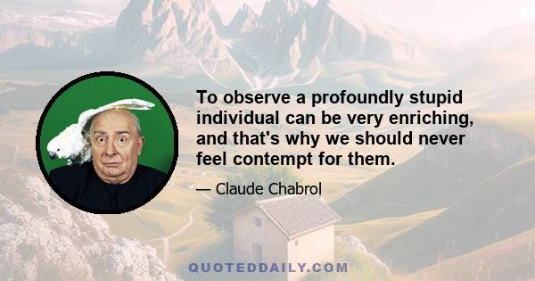 To observe a profoundly stupid individual can be very enriching, and that's why we should never feel contempt for them.