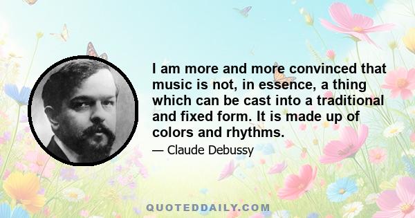 I am more and more convinced that music is not, in essence, a thing which can be cast into a traditional and fixed form. It is made up of colors and rhythms.