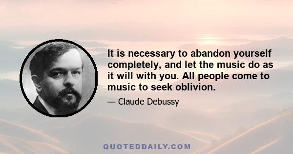 It is necessary to abandon yourself completely, and let the music do as it will with you. All people come to music to seek oblivion.