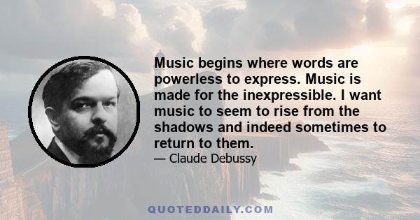 Music begins where words are powerless to express. Music is made for the inexpressible. I want music to seem to rise from the shadows and indeed sometimes to return to them.