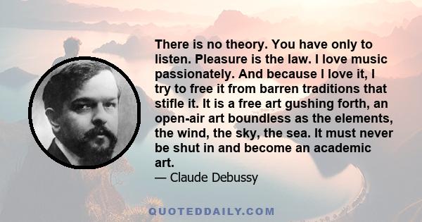 There is no theory. You have only to listen. Pleasure is the law. I love music passionately. And because l love it, I try to free it from barren traditions that stifle it. It is a free art gushing forth, an open-air art 