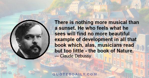 There is nothing more musical than a sunset. He who feels what he sees will find no more beautiful example of development in all that book which, alas, musicians read but too little - the book of Nature.