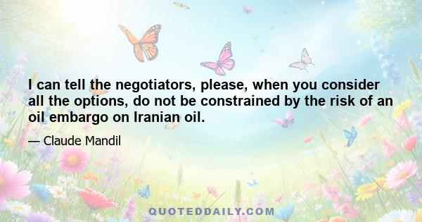 I can tell the negotiators, please, when you consider all the options, do not be constrained by the risk of an oil embargo on Iranian oil.