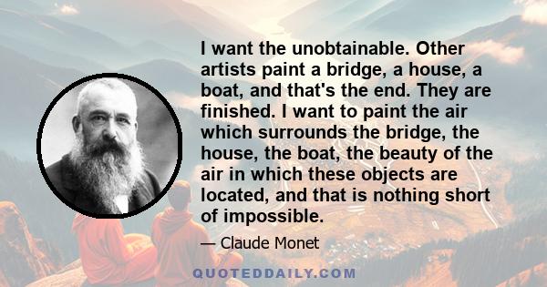 I want the unobtainable. Other artists paint a bridge, a house, a boat, and that's the end. They are finished. I want to paint the air which surrounds the bridge, the house, the boat, the beauty of the air in which