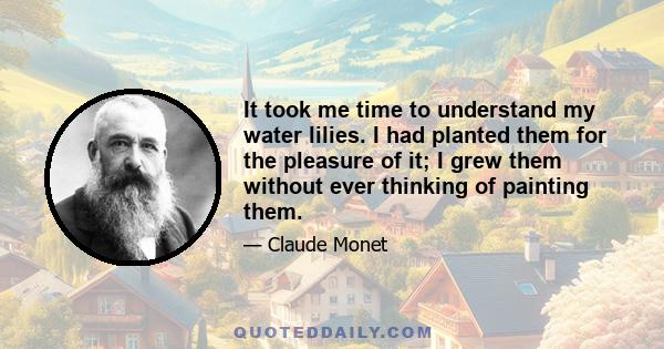 It took me time to understand my water lilies. I had planted them for the pleasure of it; I grew them without ever thinking of painting them.